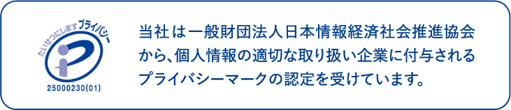 当社は一般財団法人日本情報経済社会推進協会から、個人情報の取り扱い企業に付与されるプライバシーマークの認定を受けています